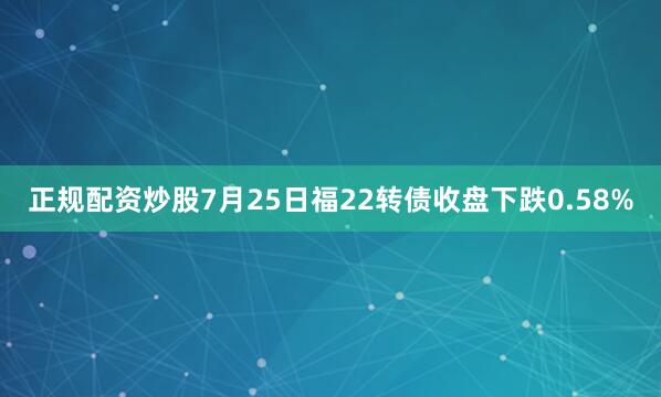 正规配资炒股7月25日福22转债收盘下跌0.58%