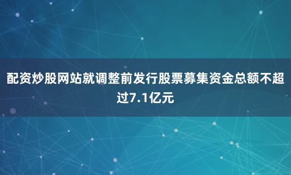 配资炒股网站就　　调整前发行股票募集资金总额不超过7.1亿元