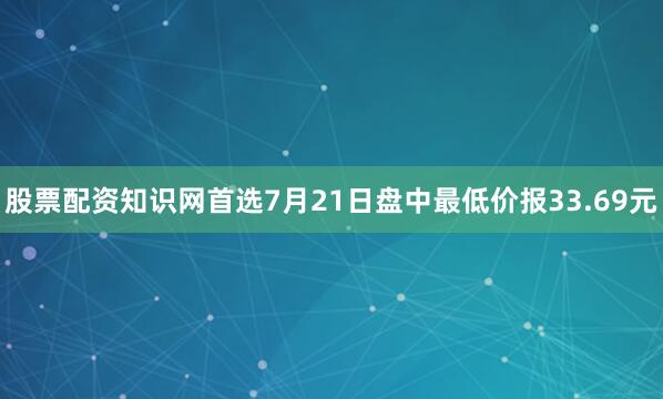 股票配资知识网首选7月21日盘中最低价报33.69元