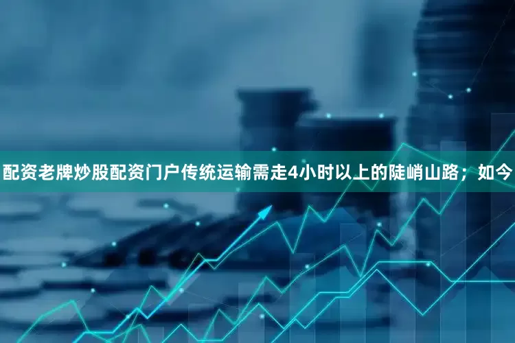 配资老牌炒股配资门户传统运输需走4小时以上的陡峭山路；如今