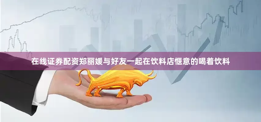 在线证券配资郑丽媛与好友一起在饮料店惬意的喝着饮料