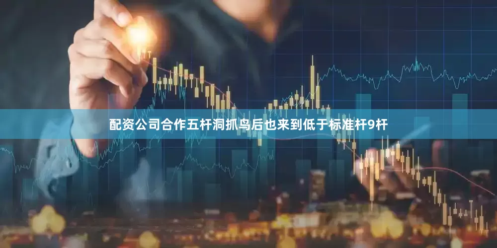 配资公司合作五杆洞抓鸟后也来到低于标准杆9杆