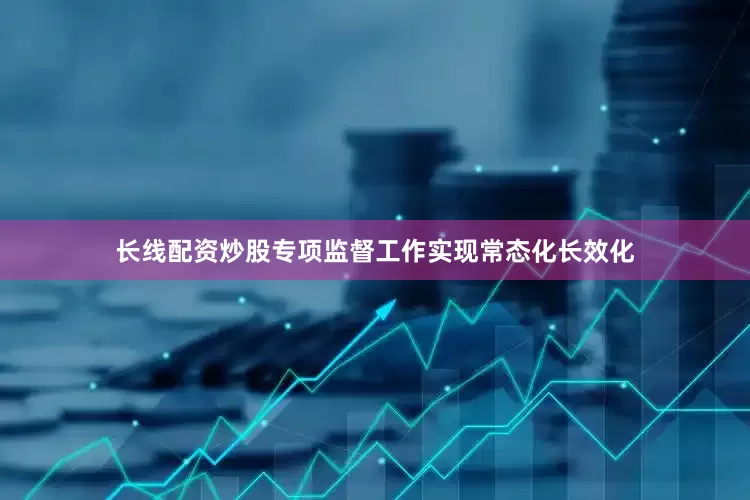 长线配资炒股专项监督工作实现常态化长效化